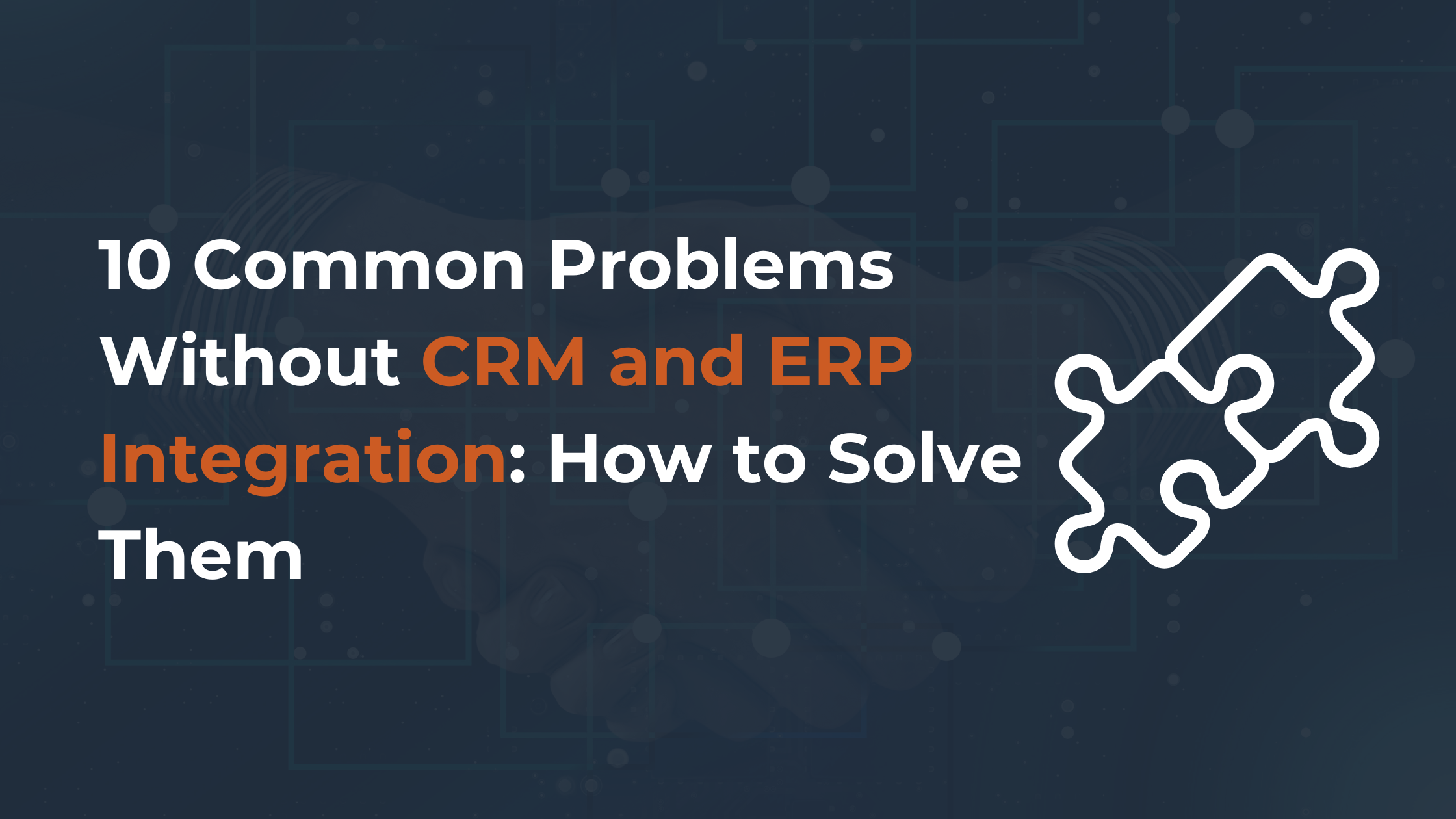 10 Common Problems Without CRM and ERP Integration: How to Solve Them